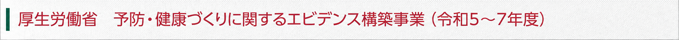 厚生労働省 予防・健康づくりに関するエビデンス構築事業(令和5~7年度) 厚生労働省 予防・健康づくりに関するエビデンス構築事業(令和5~7年度)
